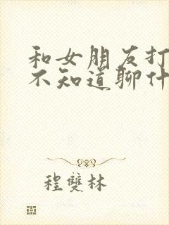 和女朋友打电话不知道聊什么,怎么办