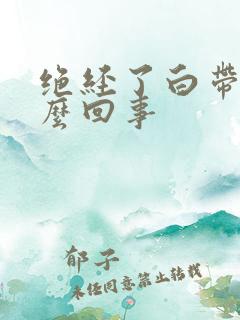 绝经了白带黄怎么回事