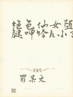 绝色仙女堕落玉腿呻吟h小说