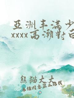 亚洲丰满少妇xxxxx高潮对白