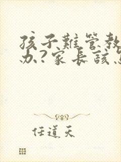 孩子难管教怎么办?家长该怎么沟通