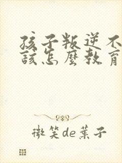 孩子叛逆不听话该怎么教育