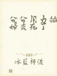 公公用力插儿媳妇爽死了