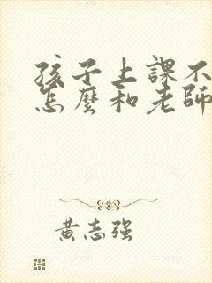 孩子上课不专心怎么和老师沟通