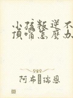 小孩叛逆不听话顶嘴怎么办