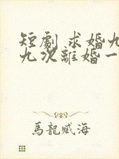 短剧 求婚九十九次离婚一秒钟