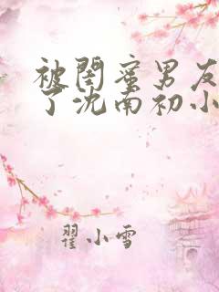 被闺蜜男友错认了沈南初小说