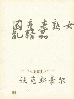 国产老熟女真实乱精品