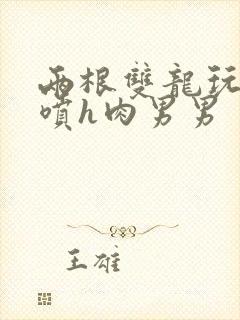 两根双龙玩弄尿喷h肉男男