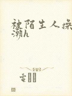 被陌生人操到高潮h