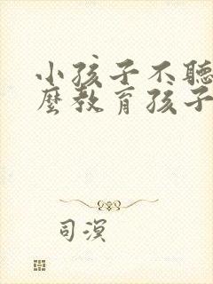 小孩子不听话怎么教育孩子