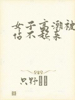 女子高潮被躁到站不起来