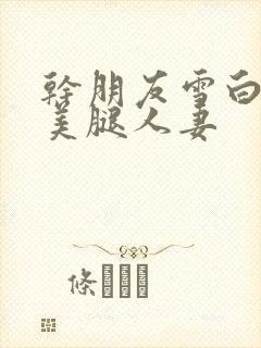 干朋友雪白丝袜美腿人妻