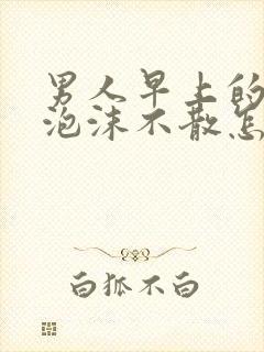 男人早上的尿有泡沫不散怎么回事?