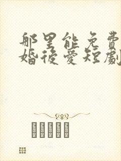 那里能免费看先婚后爱短剧