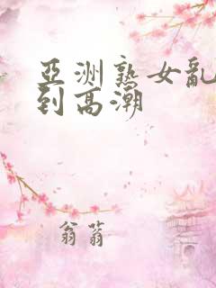 亚洲熟女乱妇爽到高潮