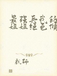 最强兵我的七个姐姐绝色倾城