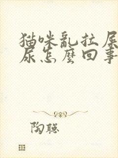 猫咪乱拉屎乱拉尿怎么回事