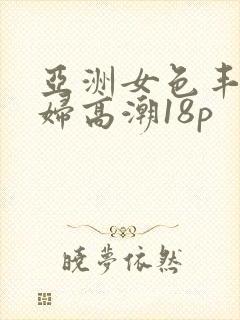 亚洲女色丰满少妇高潮18p