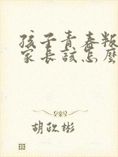 孩子青春叛逆期家长该怎么办