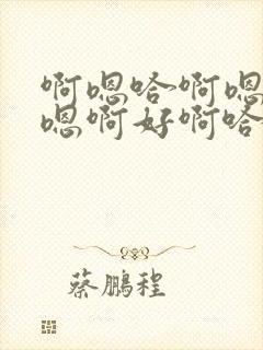 啊嗯哈啊嗯哈哈嗯啊好啊哈好啊嗯哈啊好啊