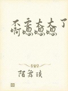 不要太大了啊啊啊嗯嗯嗯