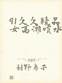 91久久精品美女高潮喷水白浆