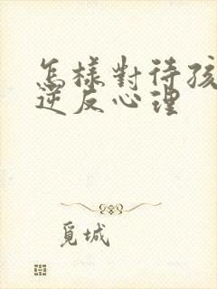 怎样对待孩子的逆反心理