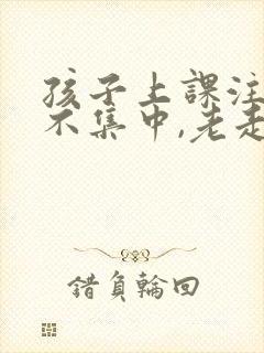 孩子上课注意力不集中,老走神怎么办