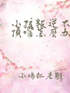 小孩叛逆不听话顶嘴怎么办