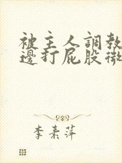 被主人调教边c边打屁股微博