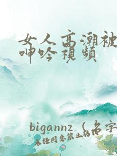 女人高潮被爽到呻吟视频