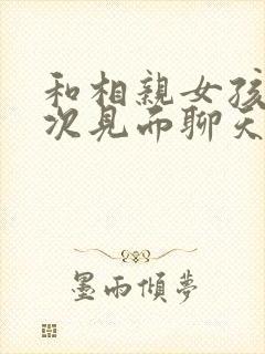 和相亲女孩第一次见面聊天怎么聊