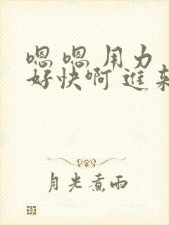 嗯 嗯 用力 好快啊 进来啊