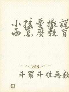 小孩爱撒谎偷东西怎么教育