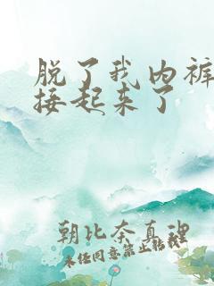 脱了我内裤就直接起来了
