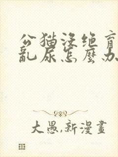 公猫没绝育到处乱尿怎么办