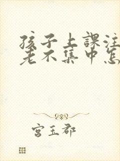 孩子上课注意力老不集中怎么回事