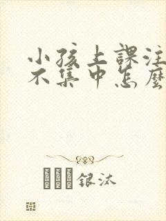 小孩上课注意力不集中怎么回事