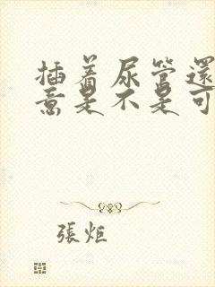 插着尿管还有尿意是不是可以拔掉了