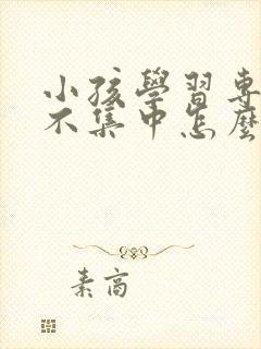 小孩学习专注力不集中怎么办