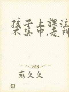 孩子上课注意力不集中,走神怎么样