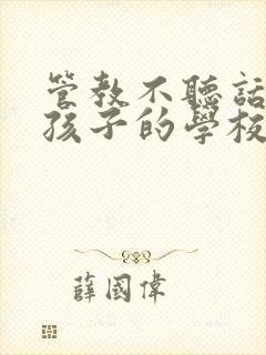 管教不听话叛逆孩子的学校哪里最好