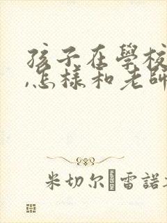 孩子在学校犯错,怎样和老师说