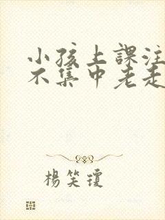 小孩上课注意力不集中老走神怎么回事?