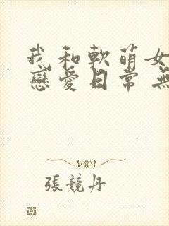 我和软萌女友的恋爱日常 无弹窗