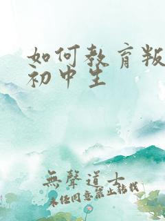 如何教育叛逆的初中生