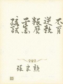 孩子叛逆不听话该怎么教育