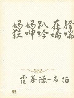 妈妈趴在胯下疯狂呻吟娇喘