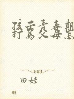 孩子青春期叛逆打骂父母怎么办